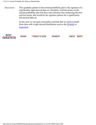 Discussion This quadratic pattern in the normal probability plot is the signature of a
significantly right-skewed data set. Similarly, if all the points on the
normal probability plot fell above the reference line connecting the first
and last points, that would be the signature pattern for a significantly
left-skewed data set.
In this case we can quite reasonably conclude that we need to model
these data with a right skewed distribution such as the Weibull or
lognormal.
1.3.3.21.4. Normal Probability Plot: Data are Skewed Right
http://www.itl.nist.gov/div898/handbook/eda/section3/eda33l4.htm (2 of 2) [5/1/2006 9:56:51 AM]
 