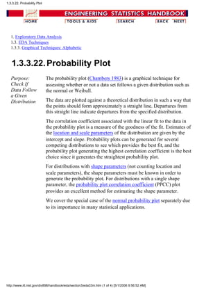 1. Exploratory Data Analysis
1.3. EDA Techniques
1.3.3. Graphical Techniques: Alphabetic
1.3.3.22.Probability Plot
Purpose:
Check If
Data Follow
a Given
Distribution
The probability plot (Chambers 1983) is a graphical technique for
assessing whether or not a data set follows a given distribution such as
the normal or Weibull.
The data are plotted against a theoretical distribution in such a way that
the points should form approximately a straight line. Departures from
this straight line indicate departures from the specified distribution.
The correlation coefficient associated with the linear fit to the data in
the probability plot is a measure of the goodness of the fit. Estimates of
the location and scale parameters of the distribution are given by the
intercept and slope. Probability plots can be generated for several
competing distributions to see which provides the best fit, and the
probability plot generating the highest correlation coefficient is the best
choice since it generates the straightest probability plot.
For distributions with shape parameters (not counting location and
scale parameters), the shape parameters must be known in order to
generate the probability plot. For distributions with a single shape
parameter, the probability plot correlation coefficient (PPCC) plot
provides an excellent method for estimating the shape parameter.
We cover the special case of the normal probability plot separately due
to its importance in many statistical applications.
1.3.3.22. Probability Plot
http://www.itl.nist.gov/div898/handbook/eda/section3/eda33m.htm (1 of 4) [5/1/2006 9:56:52 AM]
 