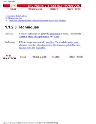 1. Exploratory Data Analysis
1.1. EDA Introduction
1.1.2. How Does Exploratory Data Analysis differ from Classical Data Analysis?
1.1.2.3.Techniques
Classical Classical techniques are generally quantitative in nature. They include
ANOVA, t tests, chi-squared tests, and F tests.
Exploratory EDA techniques are generally graphical. They include scatter plots,
character plots, box plots, histograms, bihistograms, probability plots,
residual plots, and mean plots.
1.1.2.3. Techniques
http://www.itl.nist.gov/div898/handbook/eda/section1/eda123.htm [5/1/2006 9:56:14 AM]
 