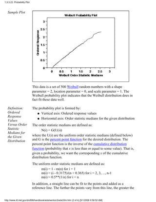 Sample Plot
This data is a set of 500 Weibull random numbers with a shape
parameter = 2, location parameter = 0, and scale parameter = 1. The
Weibull probability plot indicates that the Weibull distribution does in
fact fit these data well.
Definition:
Ordered
Response
Values
Versus Order
Statistic
Medians for
the Given
Distribution
The probability plot is formed by:
Vertical axis: Ordered response valuesq
Horizontal axis: Order statistic medians for the given distributionq
The order statistic medians are defined as:
N(i) = G(U(i))
where the U(i) are the uniform order statistic medians (defined below)
and G is the percent point function for the desired distribution. The
percent point function is the inverse of the cumulative distribution
function (probability that x is less than or equal to some value). That is,
given a probability, we want the corresponding x of the cumulative
distribution function.
The uniform order statistic medians are defined as:
m(i) = 1 - m(n) for i = 1
m(i) = (i - 0.3175)/(n + 0.365) for i = 2, 3, ..., n-1
m(i) = 0.5**(1/n) for i = n
In addition, a straight line can be fit to the points and added as a
reference line. The further the points vary from this line, the greater the
1.3.3.22. Probability Plot
http://www.itl.nist.gov/div898/handbook/eda/section3/eda33m.htm (2 of 4) [5/1/2006 9:56:52 AM]
 