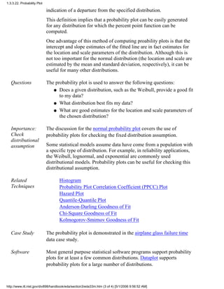 indication of a departure from the specified distribution.
This definition implies that a probability plot can be easily generated
for any distribution for which the percent point function can be
computed.
One advantage of this method of computing proability plots is that the
intercept and slope estimates of the fitted line are in fact estimates for
the location and scale parameters of the distribution. Although this is
not too important for the normal distribution (the location and scale are
estimated by the mean and standard deviation, respectively), it can be
useful for many other distributions.
Questions The probability plot is used to answer the following questions:
Does a given distribution, such as the Weibull, provide a good fit
to my data?
q
What distribution best fits my data?q
What are good estimates for the location and scale parameters of
the chosen distribution?
q
Importance:
Check
distributional
assumption
The discussion for the normal probability plot covers the use of
probability plots for checking the fixed distribution assumption.
Some statistical models assume data have come from a population with
a specific type of distribution. For example, in reliability applications,
the Weibull, lognormal, and exponential are commonly used
distributional models. Probability plots can be useful for checking this
distributional assumption.
Related
Techniques
Histogram
Probability Plot Correlation Coefficient (PPCC) Plot
Hazard Plot
Quantile-Quantile Plot
Anderson-Darling Goodness of Fit
Chi-Square Goodness of Fit
Kolmogorov-Smirnov Goodness of Fit
Case Study The probability plot is demonstrated in the airplane glass failure time
data case study.
Software Most general purpose statistical software programs support probability
plots for at least a few common distributions. Dataplot supports
probability plots for a large number of distributions.
1.3.3.22. Probability Plot
http://www.itl.nist.gov/div898/handbook/eda/section3/eda33m.htm (3 of 4) [5/1/2006 9:56:52 AM]
 