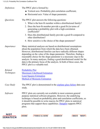 Definition: The PPCC plot is formed by:
Vertical axis: Probability plot correlation coefficient;q
Horizontal axis: Value of shape parameter.q
Questions The PPCC plot answers the following questions:
What is the best-fit member within a distributional family?1.
Does the best-fit member provide a good fit (in terms of
generating a probability plot with a high correlation
coefficient)?
2.
Does this distributional family provide a good fit compared to
other distributions?
3.
How sensitive is the choice of the shape parameter?4.
Importance Many statistical analyses are based on distributional assumptions
about the population from which the data have been obtained.
However, distributional families can have radically different shapes
depending on the value of the shape parameter. Therefore, finding a
reasonable choice for the shape parameter is a necessary step in the
analysis. In many analyses, finding a good distributional model for the
data is the primary focus of the analysis. In both of these cases, the
PPCC plot is a valuable tool.
Related
Techniques
Probability Plot
Maximum Likelihood Estimation
Least Squares Estimation
Method of Moments Estimation
Case Study The PPCC plot is demonstrated in the airplane glass failure data case
study.
Software PPCC plots are currently not available in most common general
purpose statistical software programs. However, the underlying
technique is based on probability plots and correlation coefficients, so
it should be possible to write macros for PPCC plots in statistical
programs that support these capabilities. Dataplot supports PPCC
plots.
1.3.3.23. Probability Plot Correlation Coefficient Plot
http://www.itl.nist.gov/div898/handbook/eda/section3/eda33n.htm (4 of 4) [5/1/2006 9:56:52 AM]
 