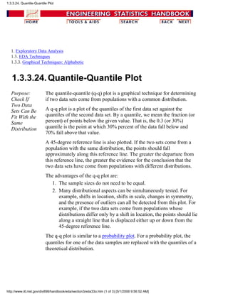 1. Exploratory Data Analysis
1.3. EDA Techniques
1.3.3. Graphical Techniques: Alphabetic
1.3.3.24.Quantile-Quantile Plot
Purpose:
Check If
Two Data
Sets Can Be
Fit With the
Same
Distribution
The quantile-quantile (q-q) plot is a graphical technique for determining
if two data sets come from populations with a common distribution.
A q-q plot is a plot of the quantiles of the first data set against the
quantiles of the second data set. By a quantile, we mean the fraction (or
percent) of points below the given value. That is, the 0.3 (or 30%)
quantile is the point at which 30% percent of the data fall below and
70% fall above that value.
A 45-degree reference line is also plotted. If the two sets come from a
population with the same distribution, the points should fall
approximately along this reference line. The greater the departure from
this reference line, the greater the evidence for the conclusion that the
two data sets have come from populations with different distributions.
The advantages of the q-q plot are:
The sample sizes do not need to be equal.1.
Many distributional aspects can be simultaneously tested. For
example, shifts in location, shifts in scale, changes in symmetry,
and the presence of outliers can all be detected from this plot. For
example, if the two data sets come from populations whose
distributions differ only by a shift in location, the points should lie
along a straight line that is displaced either up or down from the
45-degree reference line.
2.
The q-q plot is similar to a probability plot. For a probability plot, the
quantiles for one of the data samples are replaced with the quantiles of a
theoretical distribution.
1.3.3.24. Quantile-Quantile Plot
http://www.itl.nist.gov/div898/handbook/eda/section3/eda33o.htm (1 of 3) [5/1/2006 9:56:52 AM]
 