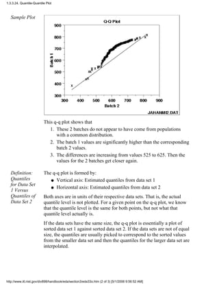 Sample Plot
This q-q plot shows that
These 2 batches do not appear to have come from populations
with a common distribution.
1.
The batch 1 values are significantly higher than the corresponding
batch 2 values.
2.
The differences are increasing from values 525 to 625. Then the
values for the 2 batches get closer again.
3.
Definition:
Quantiles
for Data Set
1 Versus
Quantiles of
Data Set 2
The q-q plot is formed by:
Vertical axis: Estimated quantiles from data set 1q
Horizontal axis: Estimated quantiles from data set 2q
Both axes are in units of their respective data sets. That is, the actual
quantile level is not plotted. For a given point on the q-q plot, we know
that the quantile level is the same for both points, but not what that
quantile level actually is.
If the data sets have the same size, the q-q plot is essentially a plot of
sorted data set 1 against sorted data set 2. If the data sets are not of equal
size, the quantiles are usually picked to correspond to the sorted values
from the smaller data set and then the quantiles for the larger data set are
interpolated.
1.3.3.24. Quantile-Quantile Plot
http://www.itl.nist.gov/div898/handbook/eda/section3/eda33o.htm (2 of 3) [5/1/2006 9:56:52 AM]
 