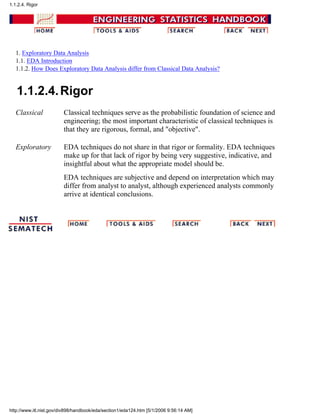 1. Exploratory Data Analysis
1.1. EDA Introduction
1.1.2. How Does Exploratory Data Analysis differ from Classical Data Analysis?
1.1.2.4.Rigor
Classical Classical techniques serve as the probabilistic foundation of science and
engineering; the most important characteristic of classical techniques is
that they are rigorous, formal, and "objective".
Exploratory EDA techniques do not share in that rigor or formality. EDA techniques
make up for that lack of rigor by being very suggestive, indicative, and
insightful about what the appropriate model should be.
EDA techniques are subjective and depend on interpretation which may
differ from analyst to analyst, although experienced analysts commonly
arrive at identical conclusions.
1.1.2.4. Rigor
http://www.itl.nist.gov/div898/handbook/eda/section1/eda124.htm [5/1/2006 9:56:14 AM]
 