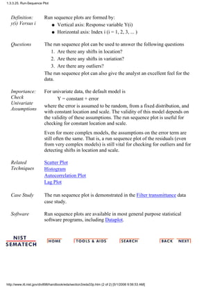 Definition:
y(i) Versus i
Run sequence plots are formed by:
Vertical axis: Response variable Y(i)q
Horizontal axis: Index i (i = 1, 2, 3, ... )q
Questions The run sequence plot can be used to answer the following questions
Are there any shifts in location?1.
Are there any shifts in variation?2.
Are there any outliers?3.
The run sequence plot can also give the analyst an excellent feel for the
data.
Importance:
Check
Univariate
Assumptions
For univariate data, the default model is
Y = constant + error
where the error is assumed to be random, from a fixed distribution, and
with constant location and scale. The validity of this model depends on
the validity of these assumptions. The run sequence plot is useful for
checking for constant location and scale.
Even for more complex models, the assumptions on the error term are
still often the same. That is, a run sequence plot of the residuals (even
from very complex models) is still vital for checking for outliers and for
detecting shifts in location and scale.
Related
Techniques
Scatter Plot
Histogram
Autocorrelation Plot
Lag Plot
Case Study The run sequence plot is demonstrated in the Filter transmittance data
case study.
Software Run sequence plots are available in most general purpose statistical
software programs, including Dataplot.
1.3.3.25. Run-Sequence Plot
http://www.itl.nist.gov/div898/handbook/eda/section3/eda33p.htm (2 of 2) [5/1/2006 9:56:53 AM]
 