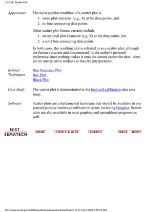 Appearance The most popular rendition of a scatter plot is
some plot character (e.g., X) at the data points, and1.
no line connecting data points.2.
Other scatter plot format variants include
an optional plot character (e.g, X) at the data points, but1.
a solid line connecting data points.2.
In both cases, the resulting plot is referred to as a scatter plot, although
the former (discrete and disconnected) is the author's personal
preference since nothing makes it onto the screen except the data--there
are no interpolative artifacts to bias the interpretation.
Related
Techniques
Run Sequence Plot
Box Plot
Block Plot
Case Study The scatter plot is demonstrated in the load cell calibration data case
study.
Software Scatter plots are a fundamental technique that should be available in any
general purpose statistical software program, including Dataplot. Scatter
plots are also available in most graphics and spreadsheet programs as
well.
1.3.3.26. Scatter Plot
http://www.itl.nist.gov/div898/handbook/eda/section3/eda33q.htm (3 of 3) [5/1/2006 9:56:53 AM]
 