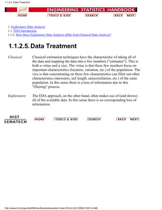 1. Exploratory Data Analysis
1.1. EDA Introduction
1.1.2. How Does Exploratory Data Analysis differ from Classical Data Analysis?
1.1.2.5.Data Treatment
Classical Classical estimation techniques have the characteristic of taking all of
the data and mapping the data into a few numbers ("estimates"). This is
both a virtue and a vice. The virtue is that these few numbers focus on
important characteristics (location, variation, etc.) of the population. The
vice is that concentrating on these few characteristics can filter out other
characteristics (skewness, tail length, autocorrelation, etc.) of the same
population. In this sense there is a loss of information due to this
"filtering" process.
Exploratory The EDA approach, on the other hand, often makes use of (and shows)
all of the available data. In this sense there is no corresponding loss of
information.
1.1.2.5. Data Treatment
http://www.itl.nist.gov/div898/handbook/eda/section1/eda125.htm [5/1/2006 9:56:14 AM]
 