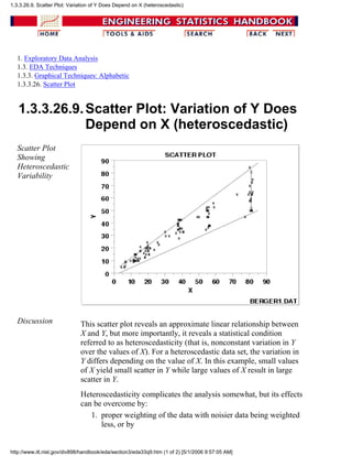 1. Exploratory Data Analysis
1.3. EDA Techniques
1.3.3. Graphical Techniques: Alphabetic
1.3.3.26. Scatter Plot
1.3.3.26.9.Scatter Plot: Variation of Y Does
Depend on X (heteroscedastic)
Scatter Plot
Showing
Heteroscedastic
Variability
Discussion This scatter plot reveals an approximate linear relationship between
X and Y, but more importantly, it reveals a statistical condition
referred to as heteroscedasticity (that is, nonconstant variation in Y
over the values of X). For a heteroscedastic data set, the variation in
Y differs depending on the value of X. In this example, small values
of X yield small scatter in Y while large values of X result in large
scatter in Y.
Heteroscedasticity complicates the analysis somewhat, but its effects
can be overcome by:
proper weighting of the data with noisier data being weighted
less, or by
1.
1.3.3.26.9. Scatter Plot: Variation of Y Does Depend on X (heteroscedastic)
http://www.itl.nist.gov/div898/handbook/eda/section3/eda33q9.htm (1 of 2) [5/1/2006 9:57:05 AM]
 