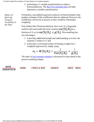 performing a Y variable transformation to achieve
homoscedasticity. The Box-Cox normality plot can help
determine a suitable transformation.
2.
Impact of
Ignoring
Unequal
Variability in
the Data
Fortunately, unweighted regression analyses on heteroscedastic data
produce estimates of the coefficients that are unbiased. However, the
coefficients will not be as precise as they would be with proper
weighting.
Note further that if heteroscedasticity does exist, it is frequently
useful to plot and model the local variation as a
function of X, as in . This modeling has
two advantages:
it provides additional insight and understanding as to how the
response Y relates to X; and
1.
it provides a convenient means of forming weights for a
weighted regression by simply using
2.
The topic of non-constant variation is discussed in some detail in the
process modeling chapter.
1.3.3.26.9. Scatter Plot: Variation of Y Does Depend on X (heteroscedastic)
http://www.itl.nist.gov/div898/handbook/eda/section3/eda33q9.htm (2 of 2) [5/1/2006 9:57:05 AM]
 