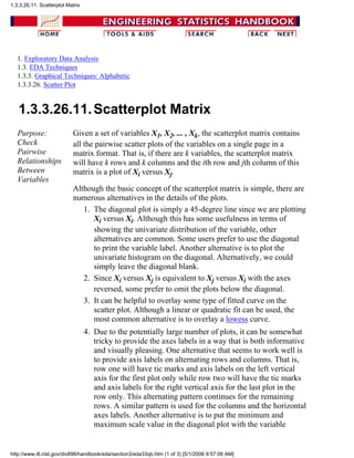 1. Exploratory Data Analysis
1.3. EDA Techniques
1.3.3. Graphical Techniques: Alphabetic
1.3.3.26. Scatter Plot
1.3.3.26.11.Scatterplot Matrix
Purpose:
Check
Pairwise
Relationships
Between
Variables
Given a set of variables X1, X2, ... , Xk, the scatterplot matrix contains
all the pairwise scatter plots of the variables on a single page in a
matrix format. That is, if there are k variables, the scatterplot matrix
will have k rows and k columns and the ith row and jth column of this
matrix is a plot of Xi versus Xj.
Although the basic concept of the scatterplot matrix is simple, there are
numerous alternatives in the details of the plots.
The diagonal plot is simply a 45-degree line since we are plotting
Xi versus Xi. Although this has some usefulness in terms of
showing the univariate distribution of the variable, other
alternatives are common. Some users prefer to use the diagonal
to print the variable label. Another alternative is to plot the
univariate histogram on the diagonal. Alternatively, we could
simply leave the diagonal blank.
1.
Since Xi versus Xj is equivalent to Xj versus Xi with the axes
reversed, some prefer to omit the plots below the diagonal.
2.
It can be helpful to overlay some type of fitted curve on the
scatter plot. Although a linear or quadratic fit can be used, the
most common alternative is to overlay a lowess curve.
3.
Due to the potentially large number of plots, it can be somewhat
tricky to provide the axes labels in a way that is both informative
and visually pleasing. One alternative that seems to work well is
to provide axis labels on alternating rows and columns. That is,
row one will have tic marks and axis labels on the left vertical
axis for the first plot only while row two will have the tic marks
and axis labels for the right vertical axis for the last plot in the
row only. This alternating pattern continues for the remaining
rows. A similar pattern is used for the columns and the horizontal
axes labels. Another alternative is to put the minimum and
maximum scale value in the diagonal plot with the variable
4.
1.3.3.26.11. Scatterplot Matrix
http://www.itl.nist.gov/div898/handbook/eda/section3/eda33qb.htm (1 of 3) [5/1/2006 9:57:06 AM]
 