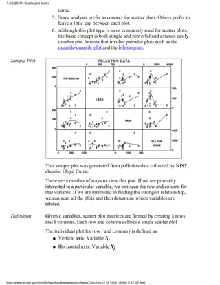 name.
Some analysts prefer to connect the scatter plots. Others prefer to
leave a little gap between each plot.
5.
Although this plot type is most commonly used for scatter plots,
the basic concept is both simple and powerful and extends easily
to other plot formats that involve pairwise plots such as the
quantile-quantile plot and the bihistogram.
6.
Sample Plot
This sample plot was generated from pollution data collected by NIST
chemist Lloyd Currie.
There are a number of ways to view this plot. If we are primarily
interested in a particular variable, we can scan the row and column for
that variable. If we are interested in finding the strongest relationship,
we can scan all the plots and then determine which variables are
related.
Definition Given k variables, scatter plot matrices are formed by creating k rows
and k columns. Each row and column defines a single scatter plot
The individual plot for row i and column j is defined as
Vertical axis: Variable Xiq
Horizontal axis: Variable Xjq
1.3.3.26.11. Scatterplot Matrix
http://www.itl.nist.gov/div898/handbook/eda/section3/eda33qb.htm (2 of 3) [5/1/2006 9:57:06 AM]
 
