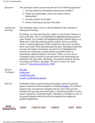 Questions The scatterplot matrix can provide answers to the following questions:
Are there pairwise relationships between the variables?1.
If there are relationships, what is the nature of these
relationships?
2.
Are there outliers in the data?3.
Is there clustering by groups in the data?4.
Linking and
Brushing
The scatterplot matrix serves as the foundation for the concepts of
linking and brushing.
By linking, we mean showing how a point, or set of points, behaves in
each of the plots. This is accomplished by highlighting these points in
some fashion. For example, the highlighted points could be drawn as a
filled circle while the remaining points could be drawn as unfilled
circles. A typical application of this would be to show how an outlier
shows up in each of the individual pairwise plots. Brushing extends this
concept a bit further. In brushing, the points to be highlighted are
interactively selected by a mouse and the scatterplot matrix is
dynamically updated (ideally in real time). That is, we can select a
rectangular region of points in one plot and see how those points are
reflected in the other plots. Brushing is discussed in detail by Becker,
Cleveland, and Wilks in the paper "Dynamic Graphics for Data
Analysis" (Cleveland and McGill, 1988).
Related
Techniques
Star plot
Scatter plot
Conditioning plot
Locally weighted least squares
Software Scatterplot matrices are becoming increasingly common in general
purpose statistical software programs, including Dataplot. If a software
program does not generate scatterplot matrices, but it does provide
multiple plots per page and scatter plots, it should be possible to write a
macro to generate a scatterplot matrix. Brushing is available in a few of
the general purpose statistical software programs that emphasize
graphical approaches.
1.3.3.26.11. Scatterplot Matrix
http://www.itl.nist.gov/div898/handbook/eda/section3/eda33qb.htm (3 of 3) [5/1/2006 9:57:06 AM]
 