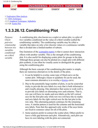 1. Exploratory Data Analysis
1.3. EDA Techniques
1.3.3. Graphical Techniques: Alphabetic
1.3.3.26. Scatter Plot
1.3.3.26.12.Conditioning Plot
Purpose:
Check
pairwise
relationship
between two
variables
conditional
on a third
variable
A conditioning plot, also known as a coplot or subset plot, is a plot of
two variables conditional on the value of a third variable (called the
conditioning variable). The conditioning variable may be either a
variable that takes on only a few discrete values or a continuous variable
that is divided into a limited number of subsets.
One limitation of the scatterplot matrix is that it cannot show interaction
effects with another variable. This is the strength of the conditioning
plot. It is also useful for displaying scatter plots for groups in the data.
Although these groups can also be plotted on a single plot with different
plot symbols, it can often be visually easier to distinguish the groups
using the conditioning plot.
Although the basic concept of the conditioning plot matrix is simple,
there are numerous alternatives in the details of the plots.
It can be helpful to overlay some type of fitted curve on the
scatter plot. Although a linear or quadratic fit can be used, the
most common alternative is to overlay a lowess curve.
1.
Due to the potentially large number of plots, it can be somewhat
tricky to provide the axis labels in a way that is both informative
and visually pleasing. One alternative that seems to work well is
to provide axis labels on alternating rows and columns. That is,
row one will have tic marks and axis labels on the left vertical
axis for the first plot only while row two will have the tic marks
and axis labels for the right vertical axis for the last plot in the
row only. This alternating pattern continues for the remaining
rows. A similar pattern is used for the columns and the horizontal
axis labels. Note that this approach only works if the axes limits
are fixed to common values for all of the plots.
2.
Some analysts prefer to connect the scatter plots. Others prefer to
leave a little gap between each plot. Alternatively, each plot can
have its own labeling with the plots not connected.
3.
1.3.3.26.12. Conditioning Plot
http://www.itl.nist.gov/div898/handbook/eda/section3/eda33qc.htm (1 of 3) [5/1/2006 9:57:06 AM]
 
