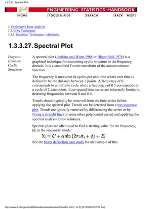 1. Exploratory Data Analysis
1.3. EDA Techniques
1.3.3. Graphical Techniques: Alphabetic
1.3.3.27.Spectral Plot
Purpose:
Examine
Cyclic
Structure
A spectral plot ( Jenkins and Watts 1968 or Bloomfield 1976) is a
graphical technique for examining cyclic structure in the frequency
domain. It is a smoothed Fourier transform of the autocovariance
function.
The frequency is measured in cycles per unit time where unit time is
defined to be the distance between 2 points. A frequency of 0
corresponds to an infinite cycle while a frequency of 0.5 corresponds to
a cycle of 2 data points. Equi-spaced time series are inherently limited to
detecting frequencies between 0 and 0.5.
Trends should typically be removed from the time series before
applying the spectral plot. Trends can be detected from a run sequence
plot. Trends are typically removed by differencing the series or by
fitting a straight line (or some other polynomial curve) and applying the
spectral analysis to the residuals.
Spectral plots are often used to find a starting value for the frequency,
, in the sinusoidal model
See the beam deflection case study for an example of this.
1.3.3.27. Spectral Plot
http://www.itl.nist.gov/div898/handbook/eda/section3/eda33r.htm (1 of 3) [5/1/2006 9:57:07 AM]
 