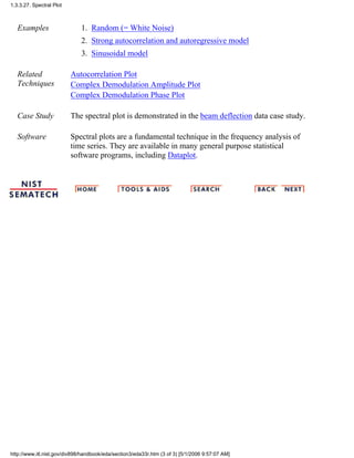 Examples Random (= White Noise)1.
Strong autocorrelation and autoregressive model2.
Sinusoidal model3.
Related
Techniques
Autocorrelation Plot
Complex Demodulation Amplitude Plot
Complex Demodulation Phase Plot
Case Study The spectral plot is demonstrated in the beam deflection data case study.
Software Spectral plots are a fundamental technique in the frequency analysis of
time series. They are available in many general purpose statistical
software programs, including Dataplot.
1.3.3.27. Spectral Plot
http://www.itl.nist.gov/div898/handbook/eda/section3/eda33r.htm (3 of 3) [5/1/2006 9:57:07 AM]
 
