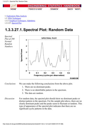1. Exploratory Data Analysis
1.3. EDA Techniques
1.3.3. Graphical Techniques: Alphabetic
1.3.3.27. Spectral Plot
1.3.3.27.1.Spectral Plot: Random Data
Spectral
Plot of 200
Normal
Random
Numbers
Conclusions We can make the following conclusions from the above plot.
There are no dominant peaks.1.
There is no identifiable pattern in the spectrum.2.
The data are random.3.
Discussion For random data, the spectral plot should show no dominant peaks or
distinct pattern in the spectrum. For the sample plot above, there are no
clearly dominant peaks and the peaks seem to fluctuate at random. This
type of appearance of the spectral plot indicates that there are no
significant cyclic patterns in the data.
1.3.3.27.1. Spectral Plot: Random Data
http://www.itl.nist.gov/div898/handbook/eda/section3/eda33r1.htm (1 of 2) [5/1/2006 9:57:07 AM]
 