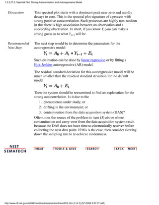Discussion This spectral plot starts with a dominant peak near zero and rapidly
decays to zero. This is the spectral plot signature of a process with
strong positive autocorrelation. Such processes are highly non-random
in that there is high association between an observation and a
succeeding observation. In short, if you know Yi you can make a
strong guess as to what Yi+1 will be.
Recommended
Next Step
The next step would be to determine the parameters for the
autoregressive model:
Such estimation can be done by linear regression or by fitting a
Box-Jenkins autoregressive (AR) model.
The residual standard deviation for this autoregressive model will be
much smaller than the residual standard deviation for the default
model
Then the system should be reexamined to find an explanation for the
strong autocorrelation. Is it due to the
phenomenon under study; or1.
drifting in the environment; or2.
contamination from the data acquisition system (DAS)?3.
Oftentimes the source of the problem is item (3) above where
contamination and carry-over from the data acquisition system result
because the DAS does not have time to electronically recover before
collecting the next data point. If this is the case, then consider slowing
down the sampling rate to re-achieve randomness.
1.3.3.27.2. Spectral Plot: Strong Autocorrelation and Autoregressive Model
http://www.itl.nist.gov/div898/handbook/eda/section3/eda33r2.htm (2 of 2) [5/1/2006 9:57:07 AM]
 
