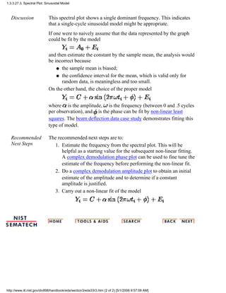 Discussion This spectral plot shows a single dominant frequency. This indicates
that a single-cycle sinusoidal model might be appropriate.
If one were to naively assume that the data represented by the graph
could be fit by the model
and then estimate the constant by the sample mean, the analysis would
be incorrect because
the sample mean is biased;q
the confidence interval for the mean, which is valid only for
random data, is meaningless and too small.
q
On the other hand, the choice of the proper model
where is the amplitude, is the frequency (between 0 and .5 cycles
per observation), and is the phase can be fit by non-linear least
squares. The beam deflection data case study demonstrates fitting this
type of model.
Recommended
Next Steps
The recommended next steps are to:
Estimate the frequency from the spectral plot. This will be
helpful as a starting value for the subsequent non-linear fitting.
A complex demodulation phase plot can be used to fine tune the
estimate of the frequency before performing the non-linear fit.
1.
Do a complex demodulation amplitude plot to obtain an initial
estimate of the amplitude and to determine if a constant
amplitude is justified.
2.
Carry out a non-linear fit of the model3.
1.3.3.27.3. Spectral Plot: Sinusoidal Model
http://www.itl.nist.gov/div898/handbook/eda/section3/eda33r3.htm (2 of 2) [5/1/2006 9:57:08 AM]
 