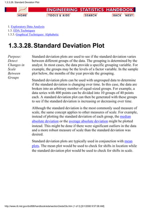 1. Exploratory Data Analysis
1.3. EDA Techniques
1.3.3. Graphical Techniques: Alphabetic
1.3.3.28.Standard Deviation Plot
Purpose:
Detect
Changes in
Scale
Between
Groups
Standard deviation plots are used to see if the standard deviation varies
between different groups of the data. The grouping is determined by the
analyst. In most cases, the data provide a specific grouping variable. For
example, the groups may be the levels of a factor variable. In the sample
plot below, the months of the year provide the grouping.
Standard deviation plots can be used with ungrouped data to determine
if the standard deviation is changing over time. In this case, the data are
broken into an arbitrary number of equal-sized groups. For example, a
data series with 400 points can be divided into 10 groups of 40 points
each. A standard deviation plot can then be generated with these groups
to see if the standard deviation is increasing or decreasing over time.
Although the standard deviation is the most commonly used measure of
scale, the same concept applies to other measures of scale. For example,
instead of plotting the standard deviation of each group, the median
absolute deviation or the average absolute deviation might be plotted
instead. This might be done if there were significant outliers in the data
and a more robust measure of scale than the standard deviation was
desired.
Standard deviation plots are typically used in conjunction with mean
plots. The mean plot would be used to check for shifts in location while
the standard deviation plot would be used to check for shifts in scale.
1.3.3.28. Standard Deviation Plot
http://www.itl.nist.gov/div898/handbook/eda/section3/eda33s.htm (1 of 3) [5/1/2006 9:57:08 AM]
 