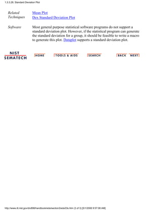 Related
Techniques
Mean Plot
Dex Standard Deviation Plot
Software Most general purpose statistical software programs do not support a
standard deviation plot. However, if the statistical program can generate
the standard deviation for a group, it should be feasible to write a macro
to generate this plot. Dataplot supports a standard deviation plot.
1.3.3.28. Standard Deviation Plot
http://www.itl.nist.gov/div898/handbook/eda/section3/eda33s.htm (3 of 3) [5/1/2006 9:57:08 AM]
 