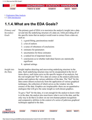 1. Exploratory Data Analysis
1.1. EDA Introduction
1.1.4.What are the EDA Goals?
Primary and
Secondary
Goals
The primary goal of EDA is to maximize the analyst's insight into a data
set and into the underlying structure of a data set, while providing all of
the specific items that an analyst would want to extract from a data set,
such as:
a good-fitting, parsimonious model1.
a list of outliers2.
a sense of robustness of conclusions3.
estimates for parameters4.
uncertainties for those estimates5.
a ranked list of important factors6.
conclusions as to whether individual factors are statistically
significant
7.
optimal settings8.
Insight into
the Data
Insight implies detecting and uncovering underlying structure in the
data. Such underlying structure may not be encapsulated in the list of
items above; such items serve as the specific targets of an analysis, but
the real insight and "feel" for a data set comes as the analyst judiciously
probes and explores the various subtleties of the data. The "feel" for the
data comes almost exclusively from the application of various graphical
techniques, the collection of which serves as the window into the
essence of the data. Graphics are irreplaceable--there are no quantitative
analogues that will give the same insight as well-chosen graphics.
To get a "feel" for the data, it is not enough for the analyst to know what
is in the data; the analyst also must know what is not in the data, and the
only way to do that is to draw on our own human pattern-recognition
and comparative abilities in the context of a series of judicious graphical
techniques applied to the data.
1.1.4. What are the EDA Goals?
http://www.itl.nist.gov/div898/handbook/eda/section1/eda14.htm [5/1/2006 9:56:15 AM]
 