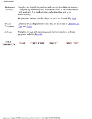 Weakness in
Technique
Star plots are helpful for small-to-moderate-sized multivariate data sets.
Their primary weakness is that their effectiveness is limited to data sets
with less than a few hundred points. After that, they tend to be
overwhelming.
Graphical techniques suited for large data sets are discussed by Scott.
Related
Techniques
Alternative ways to plot multivariate data are discussed in Chambers, du
Toit, and Everitt.
Software Star plots are available in some general purpose statistical software
progams, including Dataplot.
1.3.3.29. Star Plot
http://www.itl.nist.gov/div898/handbook/eda/section3/eda33t.htm (3 of 3) [5/1/2006 9:57:09 AM]
 