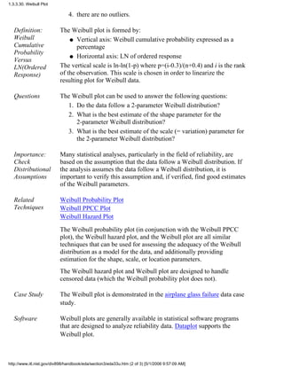 there are no outliers.4.
Definition:
Weibull
Cumulative
Probability
Versus
LN(Ordered
Response)
The Weibull plot is formed by:
Vertical axis: Weibull cumulative probability expressed as a
percentage
q
Horizontal axis: LN of ordered responseq
The vertical scale is ln-ln(1-p) where p=(i-0.3)/(n+0.4) and i is the rank
of the observation. This scale is chosen in order to linearize the
resulting plot for Weibull data.
Questions The Weibull plot can be used to answer the following questions:
Do the data follow a 2-parameter Weibull distribution?1.
What is the best estimate of the shape parameter for the
2-parameter Weibull distribution?
2.
What is the best estimate of the scale (= variation) parameter for
the 2-parameter Weibull distribution?
3.
Importance:
Check
Distributional
Assumptions
Many statistical analyses, particularly in the field of reliability, are
based on the assumption that the data follow a Weibull distribution. If
the analysis assumes the data follow a Weibull distribution, it is
important to verify this assumption and, if verified, find good estimates
of the Weibull parameters.
Related
Techniques
Weibull Probability Plot
Weibull PPCC Plot
Weibull Hazard Plot
The Weibull probability plot (in conjunction with the Weibull PPCC
plot), the Weibull hazard plot, and the Weibull plot are all similar
techniques that can be used for assessing the adequacy of the Weibull
distribution as a model for the data, and additionally providing
estimation for the shape, scale, or location parameters.
The Weibull hazard plot and Weibull plot are designed to handle
censored data (which the Weibull probability plot does not).
Case Study The Weibull plot is demonstrated in the airplane glass failure data case
study.
Software Weibull plots are generally available in statistical software programs
that are designed to analyze reliability data. Dataplot supports the
Weibull plot.
1.3.3.30. Weibull Plot
http://www.itl.nist.gov/div898/handbook/eda/section3/eda33u.htm (2 of 3) [5/1/2006 9:57:09 AM]
 