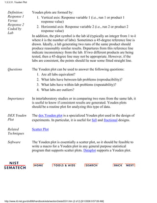 Definition:
Response 1
Versus
Response 2
Coded by
Lab
Youden plots are formed by:
Vertical axis: Response variable 1 (i.e., run 1 or product 1
response value)
1.
Horizontal axis: Response variable 2 (i.e., run 2 or product 2
response value)
2.
In addition, the plot symbol is the lab id (typically an integer from 1 to k
where k is the number of labs). Sometimes a 45-degree reference line is
drawn. Ideally, a lab generating two runs of the same product should
produce reasonably similar results. Departures from this reference line
indicate inconsistency from the lab. If two different products are being
tested, then a 45-degree line may not be appropriate. However, if the
labs are consistent, the points should lie near some fitted straight line.
Questions The Youden plot can be used to answer the following questions:
Are all labs equivalent?1.
What labs have between-lab problems (reproducibility)?2.
What labs have within-lab problems (repeatability)?3.
What labs are outliers?4.
Importance In interlaboratory studies or in comparing two runs from the same lab, it
is useful to know if consistent results are generated. Youden plots
should be a routine plot for analyzing this type of data.
DEX Youden
Plot
The dex Youden plot is a specialized Youden plot used in the design of
experiments. In particular, it is useful for full and fractional designs.
Related
Techniques
Scatter Plot
Software The Youden plot is essentially a scatter plot, so it should be feasible to
write a macro for a Youden plot in any general purpose statistical
program that supports scatter plots. Dataplot supports a Youden plot.
1.3.3.31. Youden Plot
http://www.itl.nist.gov/div898/handbook/eda/section3/eda3331.htm (2 of 2) [5/1/2006 9:57:09 AM]
 