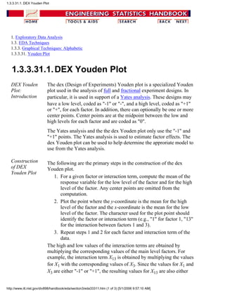 1. Exploratory Data Analysis
1.3. EDA Techniques
1.3.3. Graphical Techniques: Alphabetic
1.3.3.31. Youden Plot
1.3.3.31.1.DEX Youden Plot
DEX Youden
Plot:
Introduction
The dex (Design of Experiments) Youden plot is a specialized Youden
plot used in the analysis of full and fractional experiment designs. In
particular, it is used in support of a Yates analysis. These designs may
have a low level, coded as "-1" or "-", and a high level, coded as "+1"
or "+", for each factor. In addition, there can optionally be one or more
center points. Center points are at the midpoint between the low and
high levels for each factor and are coded as "0".
The Yates analysis and the the dex Youden plot only use the "-1" and
"+1" points. The Yates analysis is used to estimate factor effects. The
dex Youden plot can be used to help determine the approriate model to
use from the Yates analysis.
Construction
of DEX
Youden Plot
The following are the primary steps in the construction of the dex
Youden plot.
For a given factor or interaction term, compute the mean of the
response variable for the low level of the factor and for the high
level of the factor. Any center points are omitted from the
computation.
1.
Plot the point where the y-coordinate is the mean for the high
level of the factor and the x-coordinate is the mean for the low
level of the factor. The character used for the plot point should
identify the factor or interaction term (e.g., "1" for factor 1, "13"
for the interaction between factors 1 and 3).
2.
Repeat steps 1 and 2 for each factor and interaction term of the
data.
3.
The high and low values of the interaction terms are obtained by
multiplying the corresponding values of the main level factors. For
example, the interaction term X13 is obtained by multiplying the values
for X1 with the corresponding values of X3. Since the values for X1 and
X3 are either "-1" or "+1", the resulting values for X13 are also either
1.3.3.31.1. DEX Youden Plot
http://www.itl.nist.gov/div898/handbook/eda/section3/eda33311.htm (1 of 3) [5/1/2006 9:57:10 AM]
 