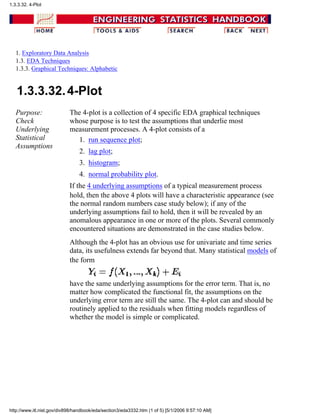 1. Exploratory Data Analysis
1.3. EDA Techniques
1.3.3. Graphical Techniques: Alphabetic
1.3.3.32.4-Plot
Purpose:
Check
Underlying
Statistical
Assumptions
The 4-plot is a collection of 4 specific EDA graphical techniques
whose purpose is to test the assumptions that underlie most
measurement processes. A 4-plot consists of a
run sequence plot;1.
lag plot;2.
histogram;3.
normal probability plot.4.
If the 4 underlying assumptions of a typical measurement process
hold, then the above 4 plots will have a characteristic appearance (see
the normal random numbers case study below); if any of the
underlying assumptions fail to hold, then it will be revealed by an
anomalous appearance in one or more of the plots. Several commonly
encountered situations are demonstrated in the case studies below.
Although the 4-plot has an obvious use for univariate and time series
data, its usefulness extends far beyond that. Many statistical models of
the form
have the same underlying assumptions for the error term. That is, no
matter how complicated the functional fit, the assumptions on the
underlying error term are still the same. The 4-plot can and should be
routinely applied to the residuals when fitting models regardless of
whether the model is simple or complicated.
1.3.3.32. 4-Plot
http://www.itl.nist.gov/div898/handbook/eda/section3/eda3332.htm (1 of 5) [5/1/2006 9:57:10 AM]
 