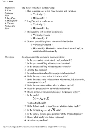 Definition:
1. Run
Sequence
Plot;
2. Lag Plot;
3. Histogram;
4. Normal
Probability
Plot
The 4-plot consists of the following:
Run sequence plot to test fixed location and variation.
Vertically: Yir
Horizontally: ir
1.
Lag Plot to test randomness.
Vertically: Yir
Horizontally: Yi-1r
2.
Histogram to test (normal) distribution.
Vertically: Countsr
Horizontally: Yr
3.
Normal probability plot to test normal distribution.
Vertically: Ordered Yir
Horizontally: Theoretical values from a normal N(0,1)
distribution for ordered Yi
r
4.
Questions 4-plots can provide answers to many questions:
Is the process in-control, stable, and predictable?1.
Is the process drifting with respect to location?2.
Is the process drifting with respect to variation?3.
Are the data random?4.
Is an observation related to an adjacent observation?5.
If the data are a time series, is is white noise?6.
If the data are a time series and not white noise, is it sinusoidal,
autoregressive, etc.?
7.
If the data are non-random, what is a better model?8.
Does the process follow a normal distribution?9.
If non-normal, what distribution does the process follow?10.
Is the model
valid and sufficient?
11.
If the default model is insufficient, what is a better model?12.
Is the formula valid?13.
Is the sample mean a good estimator of the process location?14.
If not, what would be a better estimator?15.
Are there any outliers?16.
1.3.3.32. 4-Plot
http://www.itl.nist.gov/div898/handbook/eda/section3/eda3332.htm (3 of 5) [5/1/2006 9:57:10 AM]
 