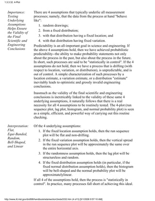 Importance:
Testing
Underlying
Assumptions
Helps Ensure
the Validity of
the Final
Scientific and
Engineering
Conclusions
There are 4 assumptions that typically underlie all measurement
processes; namely, that the data from the process at hand "behave
like":
random drawings;1.
from a fixed distribution;2.
with that distribution having a fixed location; and3.
with that distribution having fixed variation.4.
Predictability is an all-important goal in science and engineering. If
the above 4 assumptions hold, then we have achieved probabilistic
predictability--the ability to make probability statements not only
about the process in the past, but also about the process in the future.
In short, such processes are said to be "statistically in control". If the 4
assumptions do not hold, then we have a process that is drifting (with
respect to location, variation, or distribution), is unpredictable, and is
out of control. A simple characterization of such processes by a
location estimate, a variation estimate, or a distribution "estimate"
inevitably leads to optimistic and grossly invalid engineering
conclusions.
Inasmuch as the validity of the final scientific and engineering
conclusions is inextricably linked to the validity of these same 4
underlying assumptions, it naturally follows that there is a real
necessity for all 4 assumptions to be routinely tested. The 4-plot (run
sequence plot, lag plot, histogram, and normal probability plot) is seen
as a simple, efficient, and powerful way of carrying out this routine
checking.
Interpretation:
Flat,
Equi-Banded,
Random,
Bell-Shaped,
and Linear
Of the 4 underlying assumptions:
If the fixed location assumption holds, then the run sequence
plot will be flat and non-drifting.
1.
If the fixed variation assumption holds, then the vertical spread
in the run sequence plot will be approximately the same over
the entire horizontal axis.
2.
If the randomness assumption holds, then the lag plot will be
structureless and random.
3.
If the fixed distribution assumption holds (in particular, if the
fixed normal distribution assumption holds), then the histogram
will be bell-shaped and the normal probability plot will be
approximatelylinear.
4.
If all 4 of the assumptions hold, then the process is "statistically in
control". In practice, many processes fall short of achieving this ideal.
1.3.3.32. 4-Plot
http://www.itl.nist.gov/div898/handbook/eda/section3/eda3332.htm (4 of 5) [5/1/2006 9:57:10 AM]
 