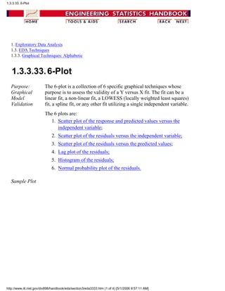1. Exploratory Data Analysis
1.3. EDA Techniques
1.3.3. Graphical Techniques: Alphabetic
1.3.3.33.6-Plot
Purpose:
Graphical
Model
Validation
The 6-plot is a collection of 6 specific graphical techniques whose
purpose is to assess the validity of a Y versus X fit. The fit can be a
linear fit, a non-linear fit, a LOWESS (locally weighted least squares)
fit, a spline fit, or any other fit utilizing a single independent variable.
The 6 plots are:
Scatter plot of the response and predicted values versus the
independent variable;
1.
Scatter plot of the residuals versus the independent variable;2.
Scatter plot of the residuals versus the predicted values;3.
Lag plot of the residuals;4.
Histogram of the residuals;5.
Normal probability plot of the residuals.6.
Sample Plot
1.3.3.33. 6-Plot
http://www.itl.nist.gov/div898/handbook/eda/section3/eda3333.htm (1 of 4) [5/1/2006 9:57:11 AM]
 