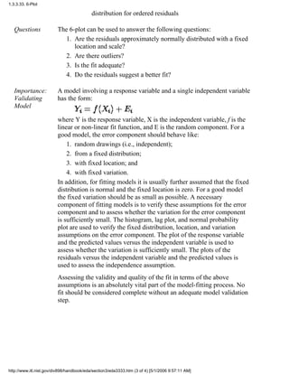 distribution for ordered residuals
Questions The 6-plot can be used to answer the following questions:
Are the residuals approximately normally distributed with a fixed
location and scale?
1.
Are there outliers?2.
Is the fit adequate?3.
Do the residuals suggest a better fit?4.
Importance:
Validating
Model
A model involving a response variable and a single independent variable
has the form:
where Y is the response variable, X is the independent variable, f is the
linear or non-linear fit function, and E is the random component. For a
good model, the error component should behave like:
random drawings (i.e., independent);1.
from a fixed distribution;2.
with fixed location; and3.
with fixed variation.4.
In addition, for fitting models it is usually further assumed that the fixed
distribution is normal and the fixed location is zero. For a good model
the fixed variation should be as small as possible. A necessary
component of fitting models is to verify these assumptions for the error
component and to assess whether the variation for the error component
is sufficiently small. The histogram, lag plot, and normal probability
plot are used to verify the fixed distribution, location, and variation
assumptions on the error component. The plot of the response variable
and the predicted values versus the independent variable is used to
assess whether the variation is sufficiently small. The plots of the
residuals versus the independent variable and the predicted values is
used to assess the independence assumption.
Assessing the validity and quality of the fit in terms of the above
assumptions is an absolutely vital part of the model-fitting process. No
fit should be considered complete without an adequate model validation
step.
1.3.3.33. 6-Plot
http://www.itl.nist.gov/div898/handbook/eda/section3/eda3333.htm (3 of 4) [5/1/2006 9:57:11 AM]
 