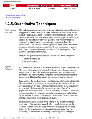 1. Exploratory Data Analysis
1.3. EDA Techniques
1.3.5.Quantitative Techniques
Confirmatory
Statistics
The techniques discussed in this section are classical statistical methods
as opposed to EDA techniques. EDA and classical techniques are not
mutually exclusive and can be used in a complamentary fashion. For
example, the analysis can start with some simple graphical techniques
such as the 4-plot followed by the classical confirmatory methods
discussed herein to provide more rigorous statments about the
conclusions. If the classical methods yield different conclusions than
the graphical analysis, then some effort should be invested to explain
why. Often this is an indication that some of the assumptions of the
classical techniques are violated.
Many of the quantitative techniques fall into two broad categories:
Interval estimation1.
Hypothesis tests2.
Interval
Estimates
It is common in statistics to estimate a parameter from a sample of data.
The value of the parameter using all of the possible data, not just the
sample data, is called the population parameter or true value of the
parameter. An estimate of the true parameter value is made using the
sample data. This is called a point estimate or a sample estimate.
For example, the most commonly used measure of location is the mean.
The population, or true, mean is the sum of all the members of the
given population divided by the number of members in the population.
As it is typically impractical to measure every member of the
population, a random sample is drawn from the population. The sample
mean is calculated by summing the values in the sample and dividing
by the number of values in the sample. This sample mean is then used
as the point estimate of the population mean.
Interval estimates expand on point estimates by incorporating the
uncertainty of the point estimate. In the example for the mean above,
different samples from the same population will generate different
values for the sample mean. An interval estimate quantifies this
uncertainty in the sample estimate by computing lower and upper
1.3.5. Quantitative Techniques
http://www.itl.nist.gov/div898/handbook/eda/section3/eda35.htm (1 of 4) [5/1/2006 9:57:12 AM]
 