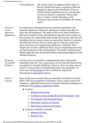 Critical Region: The critical region encompasses those values of
the test statistic that lead to a rejection of the null
hypothesis. Based on the distribution of the test
statistic and the significance level, a cut-off value
for the test statistic is computed. Values either
above or below or both (depending on the
direction of the test) this cut-off define the critical
region.
Practical
Versus
Statistical
Significance
It is important to distinguish between statistical significance and
practical significance. Statistical significance simply means that we
reject the null hypothesis. The ability of the test to detect differences
that lead to rejection of the null hypothesis depends on the sample size.
For example, for a particularly large sample, the test may reject the null
hypothesis that two process means are equivalent. However, in practice
the difference between the two means may be relatively small to the
point of having no real engineering significance. Similarly, if the
sample size is small, a difference that is large in engineering terms may
not lead to rejection of the null hypothesis. The analyst should not just
blindly apply the tests, but should combine engineering judgement with
statistical analysis.
Bootstrap
Uncertainty
Estimates
In some cases, it is possible to mathematically derive appropriate
uncertainty intervals. This is particularly true for intervals based on the
assumption of a normal distribution. However, there are many cases in
which it is not possible to mathematically derive the uncertainty. In
these cases, the bootstrap provides a method for empirically
determining an appropriate interval.
Table of
Contents
Some of the more common classical quantitative techniques are listed
below. This list of quantitative techniques is by no means meant to be
exhaustive. Additional discussions of classical statistical techniques are
contained in the product comparisons chapter.
Location
Measures of Location1.
Confidence Limits for the Mean and One Sample t-Test2.
Two Sample t-Test for Equal Means3.
One Factor Analysis of Variance4.
Multi-Factor Analysis of Variance5.
q
Scale (or variability or spread)
Measures of Scale1.
Bartlett's Test2.
q
1.3.5. Quantitative Techniques
http://www.itl.nist.gov/div898/handbook/eda/section3/eda35.htm (3 of 4) [5/1/2006 9:57:12 AM]
 