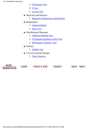 Chi-Square Test3.
F-Test4.
Levene Test5.
Skewness and Kurtosis
Measures of Skewness and Kurtosis1.
q
Randomness
Autocorrelation1.
Runs Test2.
q
Distributional Measures
Anderson-Darling Test1.
Chi-Square Goodness-of-Fit Test2.
Kolmogorov-Smirnov Test3.
q
Outliers
Grubbs Test1.
q
2-Level Factorial Designs
Yates Analysis1.
q
1.3.5. Quantitative Techniques
http://www.itl.nist.gov/div898/handbook/eda/section3/eda35.htm (4 of 4) [5/1/2006 9:57:12 AM]
 