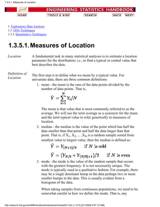 1. Exploratory Data Analysis
1.3. EDA Techniques
1.3.5. Quantitative Techniques
1.3.5.1.Measures of Location
Location A fundamental task in many statistical analyses is to estimate a location
parameter for the distribution; i.e., to find a typical or central value that
best describes the data.
Definition of
Location
The first step is to define what we mean by a typical value. For
univariate data, there are three common definitions:
mean - the mean is the sum of the data points divided by the
number of data points. That is,
The mean is that value that is most commonly referred to as the
average. We will use the term average as a synonym for the mean
and the term typical value to refer generically to measures of
location.
1.
median - the median is the value of the point which has half the
data smaller than that point and half the data larger than that
point. That is, if X1, X2, ... ,XN is a random sample sorted from
smallest value to largest value, then the median is defined as:
2.
mode - the mode is the value of the random sample that occurs
with the greatest frequency. It is not necessarily unique. The
mode is typically used in a qualitative fashion. For example, there
may be a single dominant hump in the data perhaps two or more
smaller humps in the data. This is usually evident from a
histogram of the data.
When taking samples from continuous populations, we need to be
somewhat careful in how we define the mode. That is, any
3.
1.3.5.1. Measures of Location
http://www.itl.nist.gov/div898/handbook/eda/section3/eda351.htm (1 of 5) [5/1/2006 9:57:12 AM]
 