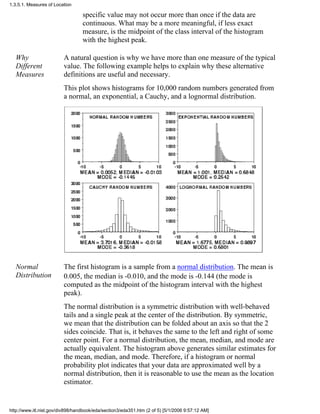 specific value may not occur more than once if the data are
continuous. What may be a more meaningful, if less exact
measure, is the midpoint of the class interval of the histogram
with the highest peak.
Why
Different
Measures
A natural question is why we have more than one measure of the typical
value. The following example helps to explain why these alternative
definitions are useful and necessary.
This plot shows histograms for 10,000 random numbers generated from
a normal, an exponential, a Cauchy, and a lognormal distribution.
Normal
Distribution
The first histogram is a sample from a normal distribution. The mean is
0.005, the median is -0.010, and the mode is -0.144 (the mode is
computed as the midpoint of the histogram interval with the highest
peak).
The normal distribution is a symmetric distribution with well-behaved
tails and a single peak at the center of the distribution. By symmetric,
we mean that the distribution can be folded about an axis so that the 2
sides coincide. That is, it behaves the same to the left and right of some
center point. For a normal distribution, the mean, median, and mode are
actually equivalent. The histogram above generates similar estimates for
the mean, median, and mode. Therefore, if a histogram or normal
probability plot indicates that your data are approximated well by a
normal distribution, then it is reasonable to use the mean as the location
estimator.
1.3.5.1. Measures of Location
http://www.itl.nist.gov/div898/handbook/eda/section3/eda351.htm (2 of 5) [5/1/2006 9:57:12 AM]
 