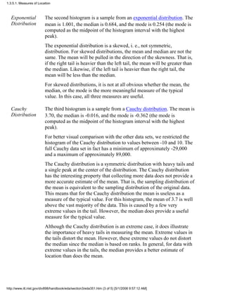 Exponential
Distribution
The second histogram is a sample from an exponential distribution. The
mean is 1.001, the median is 0.684, and the mode is 0.254 (the mode is
computed as the midpoint of the histogram interval with the highest
peak).
The exponential distribution is a skewed, i. e., not symmetric,
distribution. For skewed distributions, the mean and median are not the
same. The mean will be pulled in the direction of the skewness. That is,
if the right tail is heavier than the left tail, the mean will be greater than
the median. Likewise, if the left tail is heavier than the right tail, the
mean will be less than the median.
For skewed distributions, it is not at all obvious whether the mean, the
median, or the mode is the more meaningful measure of the typical
value. In this case, all three measures are useful.
Cauchy
Distribution
The third histogram is a sample from a Cauchy distribution. The mean is
3.70, the median is -0.016, and the mode is -0.362 (the mode is
computed as the midpoint of the histogram interval with the highest
peak).
For better visual comparison with the other data sets, we restricted the
histogram of the Cauchy distribution to values between -10 and 10. The
full Cauchy data set in fact has a minimum of approximately -29,000
and a maximum of approximately 89,000.
The Cauchy distribution is a symmetric distribution with heavy tails and
a single peak at the center of the distribution. The Cauchy distribution
has the interesting property that collecting more data does not provide a
more accurate estimate of the mean. That is, the sampling distribution of
the mean is equivalent to the sampling distribution of the original data.
This means that for the Cauchy distribution the mean is useless as a
measure of the typical value. For this histogram, the mean of 3.7 is well
above the vast majority of the data. This is caused by a few very
extreme values in the tail. However, the median does provide a useful
measure for the typical value.
Although the Cauchy distribution is an extreme case, it does illustrate
the importance of heavy tails in measuring the mean. Extreme values in
the tails distort the mean. However, these extreme values do not distort
the median since the median is based on ranks. In general, for data with
extreme values in the tails, the median provides a better estimate of
location than does the mean.
1.3.5.1. Measures of Location
http://www.itl.nist.gov/div898/handbook/eda/section3/eda351.htm (3 of 5) [5/1/2006 9:57:12 AM]
 