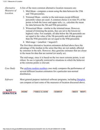 Alternative
Measures of
Location
A few of the more common alternative location measures are:
Mid-Mean - computes a mean using the data between the 25th
and 75th percentiles.
1.
Trimmed Mean - similar to the mid-mean except different
percentile values are used. A common choice is to trim 5% of the
points in both the lower and upper tails, i.e., calculate the mean
for data between the 5th and 95th percentiles.
2.
Winsorized Mean - similar to the trimmed mean. However,
instead of trimming the points, they are set to the lowest (or
highest) value. For example, all data below the 5th percentile are
set equal to the value of the 5th percentile and all data greater
than the 95th percentile are set equal to the 95th percentile.
3.
Mid-range = (smallest + largest)/2.4.
The first three alternative location estimators defined above have the
advantage of the median in the sense that they are not unduly affected
by extremes in the tails. However, they generate estimates that are closer
to the mean for data that are normal (or nearly so).
The mid-range, since it is based on the two most extreme points, is not
robust. Its use is typically restricted to situations in which the behavior
at the extreme points is relevant.
Case Study The uniform random numbers case study compares the performance of
several different location estimators for a particular non-normal
distribution.
Software Most general purpose statistical software programs, including Dataplot,
can compute at least some of the measures of location discussed above.
1.3.5.1. Measures of Location
http://www.itl.nist.gov/div898/handbook/eda/section3/eda351.htm (5 of 5) [5/1/2006 9:57:12 AM]
 