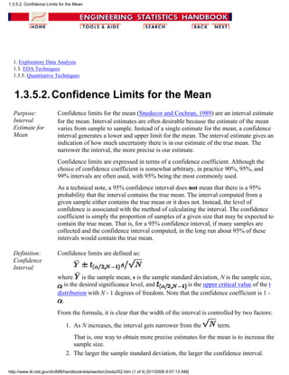 1. Exploratory Data Analysis
1.3. EDA Techniques
1.3.5. Quantitative Techniques
1.3.5.2.Confidence Limits for the Mean
Purpose:
Interval
Estimate for
Mean
Confidence limits for the mean (Snedecor and Cochran, 1989) are an interval estimate
for the mean. Interval estimates are often desirable because the estimate of the mean
varies from sample to sample. Instead of a single estimate for the mean, a confidence
interval generates a lower and upper limit for the mean. The interval estimate gives an
indication of how much uncertainty there is in our estimate of the true mean. The
narrower the interval, the more precise is our estimate.
Confidence limits are expressed in terms of a confidence coefficient. Although the
choice of confidence coefficient is somewhat arbitrary, in practice 90%, 95%, and
99% intervals are often used, with 95% being the most commonly used.
As a technical note, a 95% confidence interval does not mean that there is a 95%
probability that the interval contains the true mean. The interval computed from a
given sample either contains the true mean or it does not. Instead, the level of
confidence is associated with the method of calculating the interval. The confidence
coefficient is simply the proportion of samples of a given size that may be expected to
contain the true mean. That is, for a 95% confidence interval, if many samples are
collected and the confidence interval computed, in the long run about 95% of these
intervals would contain the true mean.
Definition:
Confidence
Interval
Confidence limits are defined as:
where is the sample mean, s is the sample standard deviation, N is the sample size,
is the desired significance level, and is the upper critical value of the t
distribution with N - 1 degrees of freedom. Note that the confidence coefficient is 1 -
.
From the formula, it is clear that the width of the interval is controlled by two factors:
As N increases, the interval gets narrower from the term.
That is, one way to obtain more precise estimates for the mean is to increase the
sample size.
1.
The larger the sample standard deviation, the larger the confidence interval.2.
1.3.5.2. Confidence Limits for the Mean
http://www.itl.nist.gov/div898/handbook/eda/section3/eda352.htm (1 of 4) [5/1/2006 9:57:13 AM]
 