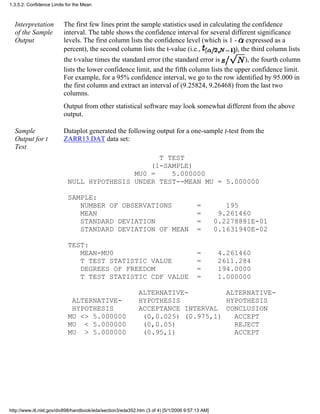 Interpretation
of the Sample
Output
The first few lines print the sample statistics used in calculating the confidence
interval. The table shows the confidence interval for several different significance
levels. The first column lists the confidence level (which is 1 - expressed as a
percent), the second column lists the t-value (i.e., ), the third column lists
the t-value times the standard error (the standard error is ), the fourth column
lists the lower confidence limit, and the fifth column lists the upper confidence limit.
For example, for a 95% confidence interval, we go to the row identified by 95.000 in
the first column and extract an interval of (9.25824, 9.26468) from the last two
columns.
Output from other statistical software may look somewhat different from the above
output.
Sample
Output for t
Test
Dataplot generated the following output for a one-sample t-test from the
ZARR13.DAT data set:
T TEST
(1-SAMPLE)
MU0 = 5.000000
NULL HYPOTHESIS UNDER TEST--MEAN MU = 5.000000
SAMPLE:
NUMBER OF OBSERVATIONS = 195
MEAN = 9.261460
STANDARD DEVIATION = 0.2278881E-01
STANDARD DEVIATION OF MEAN = 0.1631940E-02
TEST:
MEAN-MU0 = 4.261460
T TEST STATISTIC VALUE = 2611.284
DEGREES OF FREEDOM = 194.0000
T TEST STATISTIC CDF VALUE = 1.000000
ALTERNATIVE- ALTERNATIVE-
ALTERNATIVE- HYPOTHESIS HYPOTHESIS
HYPOTHESIS ACCEPTANCE INTERVAL CONCLUSION
MU <> 5.000000 (0,0.025) (0.975,1) ACCEPT
MU < 5.000000 (0,0.05) REJECT
MU > 5.000000 (0.95,1) ACCEPT
1.3.5.2. Confidence Limits for the Mean
http://www.itl.nist.gov/div898/handbook/eda/section3/eda352.htm (3 of 4) [5/1/2006 9:57:13 AM]
 