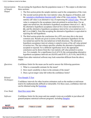 Interpretation
of Sample
Output
We are testing the hypothesis that the population mean is 5. The output is divided into
three sections.
The first section prints the sample statistics used in the computation of the t-test.1.
The second section prints the t-test statistic value, the degrees of freedom, and
the cumulative distribution function (cdf) value of the t-test statistic. The t-test
statistic cdf value is an alternative way of expressing the critical value. This cdf
value is compared to the acceptance intervals printed in section three. For an
upper one-tailed test, the alternative hypothesis acceptance interval is (1 - ,1),
the alternative hypothesis acceptance interval for a lower one-tailed test is (0,
), and the alternative hypothesis acceptance interval for a two-tailed test is (1 -
/2,1) or (0, /2). Note that accepting the alternative hypothesis is equivalent to
rejecting the null hypothesis.
2.
The third section prints the conclusions for a 95% test since this is the most
common case. Results are given in terms of the alternative hypothesis for the
two-tailed test and for the one-tailed test in both directions. The alternative
hypothesis acceptance interval column is stated in terms of the cdf value printed
in section two. The last column specifies whether the alternative hypothesis is
accepted or rejected. For a different significance level, the appropriate
conclusion can be drawn from the t-test statistic cdf value printed in section
two. For example, for a significance level of 0.10, the corresponding alternative
hypothesis acceptance intervals are (0,0.05) and (0.95,1), (0, 0.10), and (0.90,1).
3.
Output from other statistical software may look somewhat different from the above
output.
Questions Confidence limits for the mean can be used to answer the following questions:
What is a reasonable estimate for the mean?1.
How much variability is there in the estimate of the mean?2.
Does a given target value fall within the confidence limits?3.
Related
Techniques
Two-Sample T-Test
Confidence intervals for other location estimators such as the median or mid-mean
tend to be mathematically difficult or intractable. For these cases, confidence intervals
can be obtained using the bootstrap.
Case Study Heat flow meter data.
Software Confidence limits for the mean and one-sample t-tests are available in just about all
general purpose statistical software programs, including Dataplot.
1.3.5.2. Confidence Limits for the Mean
http://www.itl.nist.gov/div898/handbook/eda/section3/eda352.htm (4 of 4) [5/1/2006 9:57:13 AM]
 