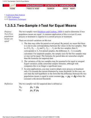 1. Exploratory Data Analysis
1.3. EDA Techniques
1.3.5. Quantitative Techniques
1.3.5.3.Two-Sample t-Test for Equal Means
Purpose:
Test if two
population
means are
equal
The two-sample t-test (Snedecor and Cochran, 1989) is used to determine if two
population means are equal. A common application of this is to test if a new
process or treatment is superior to a current process or treatment.
There are several variations on this test.
The data may either be paired or not paired. By paired, we mean that there
is a one-to-one correspondence between the values in the two samples. That
is, if X1, X2, ..., Xn and Y1, Y2, ... , Yn are the two samples, then Xi
corresponds to Yi. For paired samples, the difference Xi - Yi is usually
calculated. For unpaired samples, the sample sizes for the two samples may
or may not be equal. The formulas for paired data are somewhat simpler
than the formulas for unpaired data.
1.
The variances of the two samples may be assumed to be equal or unequal.
Equal variances yields somewhat simpler formulas, although with
computers this is no longer a significant issue.
2.
In some applications, you may want to adopt a new process or treatment
only if it exceeds the current treatment by some threshold. In this case, we
can state the null hypothesis in the form that the difference between the two
populations means is equal to some constant ( ) where the
constant is the desired threshold.
3.
Definition The two sample t test for unpaired data is defined as:
H0:
Ha:
1.3.5.3. Two-Sample t-Test for Equal Means
http://www.itl.nist.gov/div898/handbook/eda/section3/eda353.htm (1 of 4) [5/1/2006 9:57:14 AM]
 