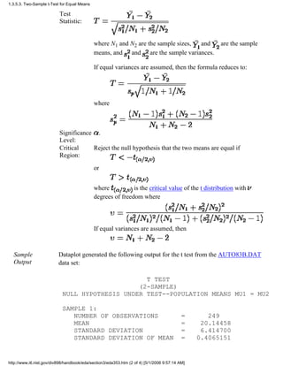 Test
Statistic:
where N1 and N2 are the sample sizes, and are the sample
means, and and are the sample variances.
If equal variances are assumed, then the formula reduces to:
where
Significance
Level:
.
Critical
Region:
Reject the null hypothesis that the two means are equal if
or
where is the critical value of the t distribution with
degrees of freedom where
If equal variances are assumed, then
Sample
Output
Dataplot generated the following output for the t test from the AUTO83B.DAT
data set:
T TEST
(2-SAMPLE)
NULL HYPOTHESIS UNDER TEST--POPULATION MEANS MU1 = MU2
SAMPLE 1:
NUMBER OF OBSERVATIONS = 249
MEAN = 20.14458
STANDARD DEVIATION = 6.414700
STANDARD DEVIATION OF MEAN = 0.4065151
1.3.5.3. Two-Sample t-Test for Equal Means
http://www.itl.nist.gov/div898/handbook/eda/section3/eda353.htm (2 of 4) [5/1/2006 9:57:14 AM]
 