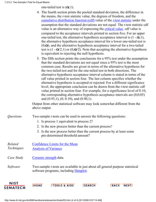 one-tailed test is ( ,1).
The fourth section prints the pooled standard deviation, the difference in
the means, the t-test statistic value, the degrees of freedom, and the
cumulative distribution function (cdf) value of the t-test statistic under the
assumption that the standard deviations are not equal. The t-test statistic cdf
value is an alternative way of expressing the critical value. cdf value is
compared to the acceptance intervals printed in section five. For an upper
one-tailed test, the alternative hypothesis acceptance interval is (1 - ,1),
the alternative hypothesis acceptance interval for a lower one-tailed test is
(0, ), and the alternative hypothesis acceptance interval for a two-tailed
test is (1 - /2,1) or (0, /2). Note that accepting the alternative hypothesis
is equivalent to rejecting the null hypothesis.
4.
The fifth section prints the conclusions for a 95% test under the assumption
that the standard deviations are not equal since a 95% test is the most
common case. Results are given in terms of the alternative hypothesis for
the two-tailed test and for the one-tailed test in both directions. The
alternative hypothesis acceptance interval column is stated in terms of the
cdf value printed in section four. The last column specifies whether the
alternative hypothesis is accepted or rejected. For a different significance
level, the appropriate conclusion can be drawn from the t-test statistic cdf
value printed in section four. For example, for a significance level of 0.10,
the corresponding alternative hypothesis acceptance intervals are (0,0.05)
and (0.95,1), (0, 0.10), and (0.90,1).
5.
Output from other statistical software may look somewhat different from the
above output.
Questions Two-sample t-tests can be used to answer the following questions:
Is process 1 equivalent to process 2?1.
Is the new process better than the current process?2.
Is the new process better than the current process by at least some
pre-determined threshold amount?
3.
Related
Techniques
Confidence Limits for the Mean
Analysis of Variance
Case Study Ceramic strength data.
Software Two-sample t-tests are available in just about all general purpose statistical
software programs, including Dataplot.
1.3.5.3. Two-Sample t-Test for Equal Means
http://www.itl.nist.gov/div898/handbook/eda/section3/eda353.htm (4 of 4) [5/1/2006 9:57:14 AM]
 