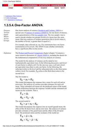 1. Exploratory Data Analysis
1.3. EDA Techniques
1.3.5. Quantitative Techniques
1.3.5.4.One-Factor ANOVA
Purpose:
Test for
Equal
Means
Across
Groups
One factor analysis of variance (Snedecor and Cochran, 1989) is a
special case of analysis of variance (ANOVA), for one factor of interest,
and a generalization of the two-sample t-test. The two-sample t-test is
used to decide whether two groups (levels) of a factor have the same
mean. One-way analysis of variance generalizes this to levels where k,
the number of levels, is greater than or equal to 2.
For example, data collected on, say, five instruments have one factor
(instruments) at five levels. The ANOVA tests whether instruments
have a significant effect on the results.
Definition The Product and Process Comparisons chapter (chapter 7) contains a
more extensive discussion of 1-factor ANOVA, including the details for
the mathematical computations of one-way analysis of variance.
The model for the analysis of variance can be stated in two
mathematically equivalent ways. In the following discussion, each level
of each factor is called a cell. For the one-way case, a cell and a level
are equivalent since there is only one factor. In the following, the
subscript i refers to the level and the subscript j refers to the observation
within a level. For example, Y23 refers to the third observation in the
second level.
The first model is
This model decomposes the response into a mean for each cell and an
error term. The analysis of variance provides estimates for each cell
mean. These estimated cell means are the predicted values of the model
and the differences between the response variable and the estimated cell
means are the residuals. That is
The second model is
This model decomposes the response into an overall (grand) mean, the
effect of the ith factor level, and an error term. The analysis of variance
provides estimates of the grand mean and the effect of the ith factor
level. The predicted values and the residuals of the model are
1.3.5.4. One-Factor ANOVA
http://www.itl.nist.gov/div898/handbook/eda/section3/eda354.htm (1 of 4) [5/1/2006 9:57:15 AM]
 