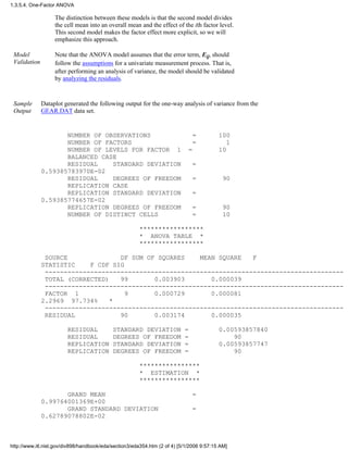 The distinction between these models is that the second model divides
the cell mean into an overall mean and the effect of the ith factor level.
This second model makes the factor effect more explicit, so we will
emphasize this approach.
Model
Validation
Note that the ANOVA model assumes that the error term, Eij, should
follow the assumptions for a univariate measurement process. That is,
after performing an analysis of variance, the model should be validated
by analyzing the residuals.
Sample
Output
Dataplot generated the following output for the one-way analysis of variance from the
GEAR.DAT data set.
NUMBER OF OBSERVATIONS = 100
NUMBER OF FACTORS = 1
NUMBER OF LEVELS FOR FACTOR 1 = 10
BALANCED CASE
RESIDUAL STANDARD DEVIATION =
0.59385783970E-02
RESIDUAL DEGREES OF FREEDOM = 90
REPLICATION CASE
REPLICATION STANDARD DEVIATION =
0.59385774657E-02
REPLICATION DEGREES OF FREEDOM = 90
NUMBER OF DISTINCT CELLS = 10
*****************
* ANOVA TABLE *
*****************
SOURCE DF SUM OF SQUARES MEAN SQUARE F
STATISTIC F CDF SIG
-------------------------------------------------------------------------------
TOTAL (CORRECTED) 99 0.003903 0.000039
-------------------------------------------------------------------------------
FACTOR 1 9 0.000729 0.000081
2.2969 97.734% *
-------------------------------------------------------------------------------
RESIDUAL 90 0.003174 0.000035
RESIDUAL STANDARD DEVIATION = 0.00593857840
RESIDUAL DEGREES OF FREEDOM = 90
REPLICATION STANDARD DEVIATION = 0.00593857747
REPLICATION DEGREES OF FREEDOM = 90
****************
* ESTIMATION *
****************
GRAND MEAN =
0.99764001369E+00
GRAND STANDARD DEVIATION =
0.62789078802E-02
1.3.5.4. One-Factor ANOVA
http://www.itl.nist.gov/div898/handbook/eda/section3/eda354.htm (2 of 4) [5/1/2006 9:57:15 AM]
 